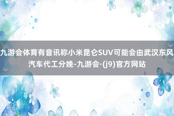 九游会体育有音讯称小米昆仑SUV可能会由武汉东风汽车代工分娩-九游会·(j9)官方网站