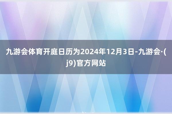 九游会体育开庭日历为2024年12月3日-九游会·(j9)官方网站