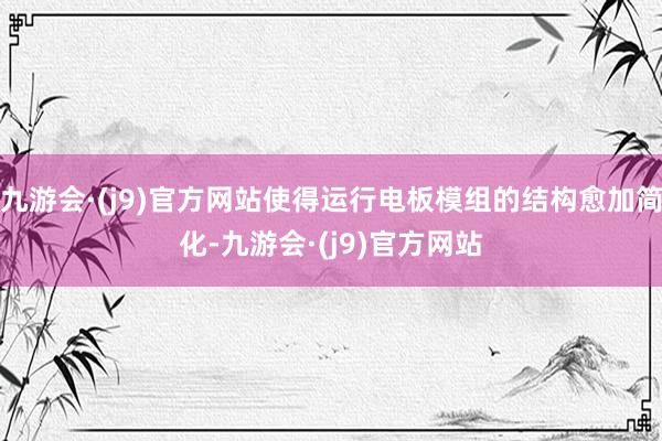 九游会·(j9)官方网站使得运行电板模组的结构愈加简化-九游会·(j9)官方网站