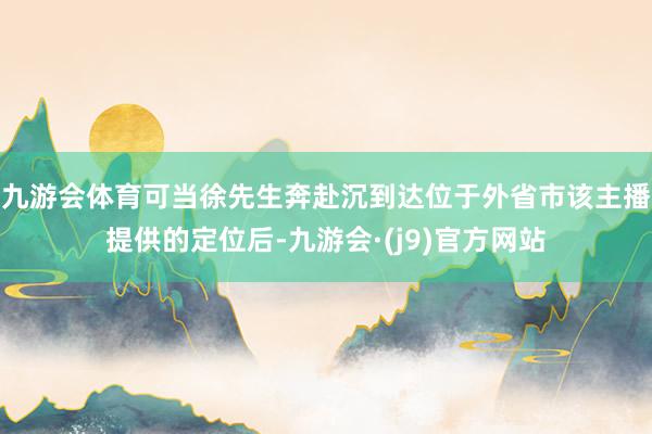 九游会体育可当徐先生奔赴沉到达位于外省市该主播提供的定位后-九游会·(j9)官方网站