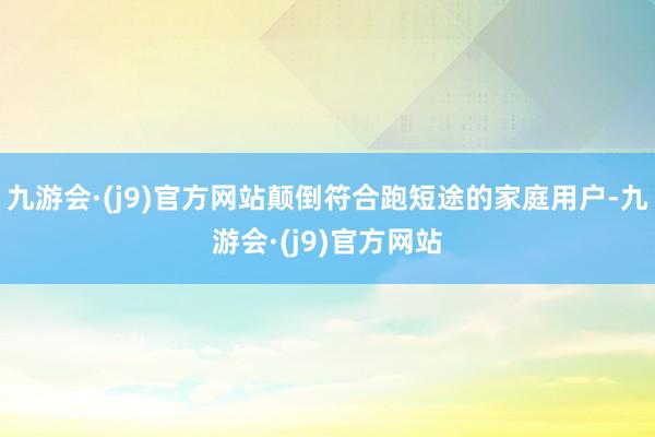 九游会·(j9)官方网站颠倒符合跑短途的家庭用户-九游会·(j9)官方网站