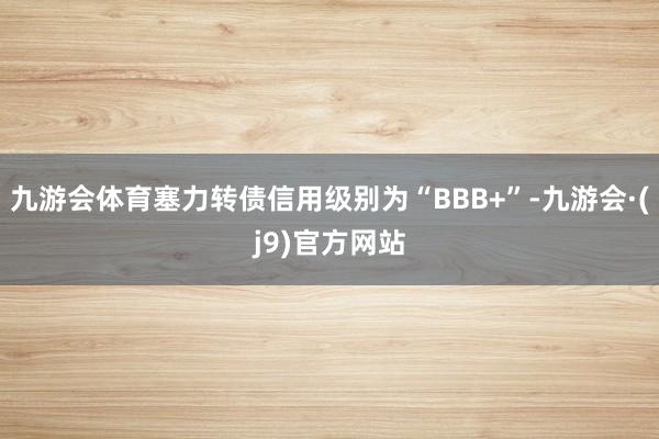 九游会体育塞力转债信用级别为“BBB+”-九游会·(j9)官方网站