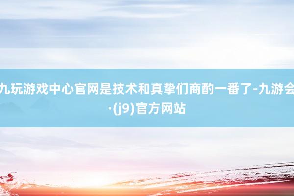 九玩游戏中心官网是技术和真挚们商酌一番了-九游会·(j9)官方网站