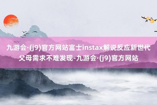 九游会·(j9)官方网站富士instax解说反应新世代父母需求不难发现-九游会·(j9)官方网站