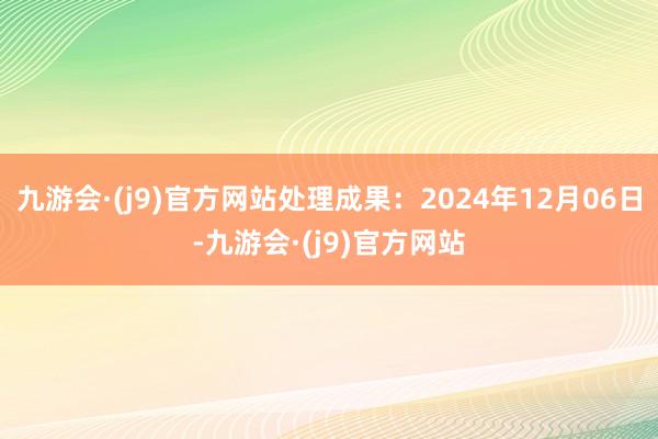 九游会·(j9)官方网站处理成果：2024年12月06日-九游会·(j9)官方网站