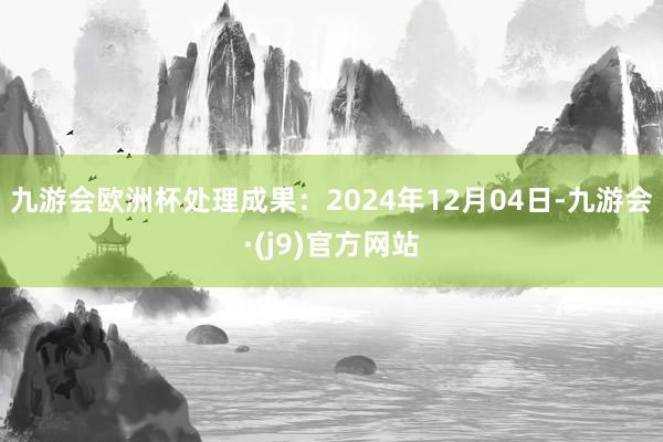 九游会欧洲杯处理成果：2024年12月04日-九游会·(j9)官方网站