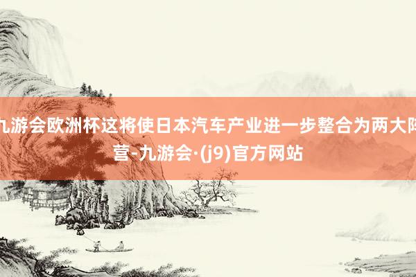 九游会欧洲杯这将使日本汽车产业进一步整合为两大阵营-九游会·(j9)官方网站