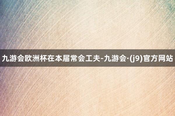 九游会欧洲杯在本届常会工夫-九游会·(j9)官方网站