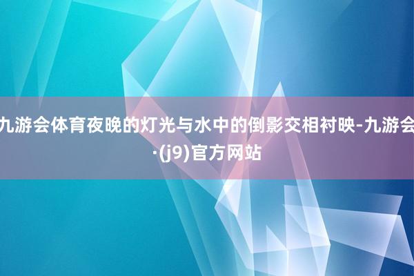 九游会体育夜晚的灯光与水中的倒影交相衬映-九游会·(j9)官方网站