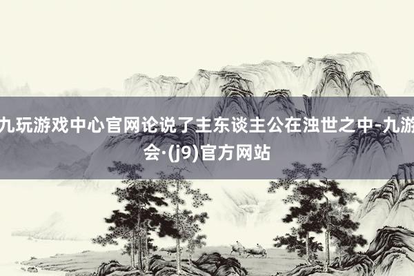 九玩游戏中心官网论说了主东谈主公在浊世之中-九游会·(j9)官方网站