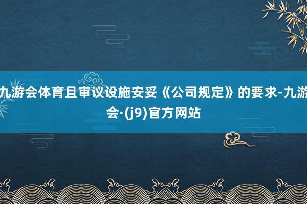 九游会体育且审议设施安妥《公司规定》的要求-九游会·(j9)官方网站