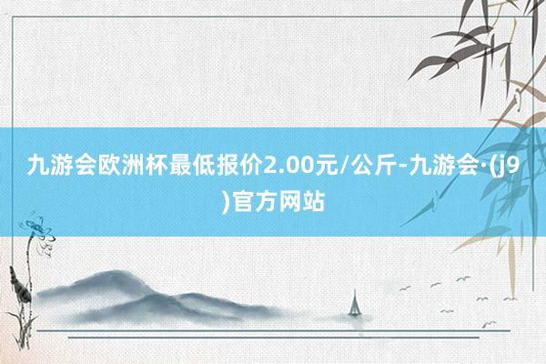 九游会欧洲杯最低报价2.00元/公斤-九游会·(j9)官方网站