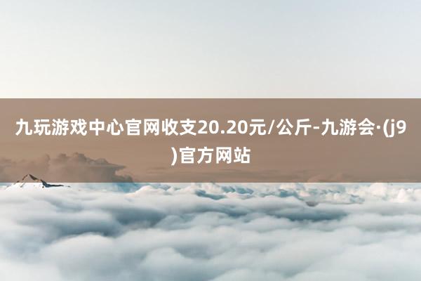 九玩游戏中心官网收支20.20元/公斤-九游会·(j9)官方网站