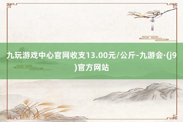 九玩游戏中心官网收支13.00元/公斤-九游会·(j9)官方网站