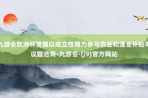 九游会欧洲杯坚握以成立性魄力参与农业和渔业补贴等议题洽商-九游会·(j9)官方网站