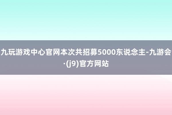 九玩游戏中心官网本次共招募5000东说念主-九游会·(j9)官方网站