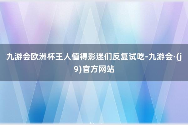 九游会欧洲杯王人值得影迷们反复试吃-九游会·(j9)官方网站