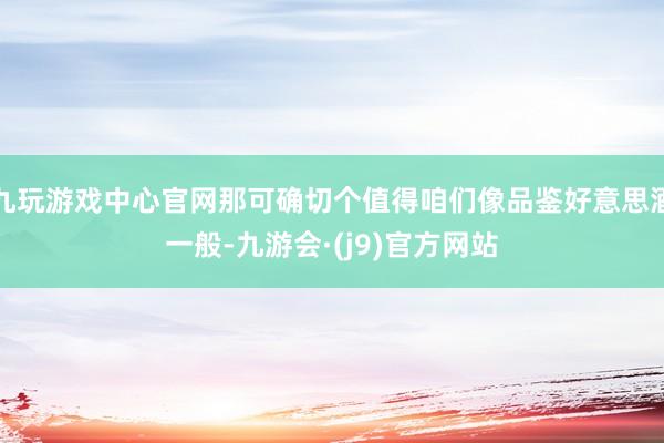 九玩游戏中心官网那可确切个值得咱们像品鉴好意思酒一般-九游会·(j9)官方网站