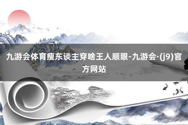 九游会体育瘦东谈主穿啥王人顺眼-九游会·(j9)官方网站