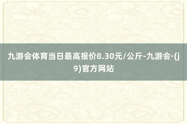 九游会体育当日最高报价8.30元/公斤-九游会·(j9)官方网站