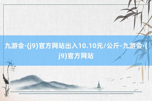 九游会·(j9)官方网站出入10.10元/公斤-九游会·(j9)官方网站