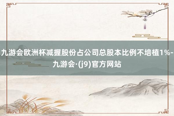 九游会欧洲杯减握股份占公司总股本比例不培植1%-九游会·(j9)官方网站