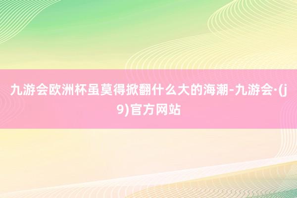 九游会欧洲杯虽莫得掀翻什么大的海潮-九游会·(j9)官方网站