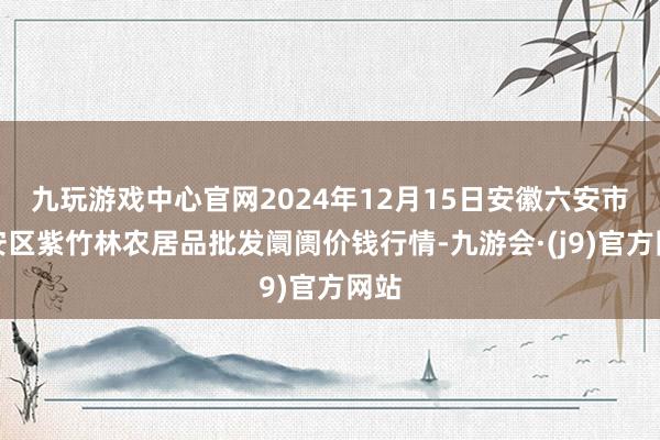 九玩游戏中心官网2024年12月15日安徽六安市裕安区紫竹林农居品批发阛阓价钱行情-九游会·(j9)官方网站