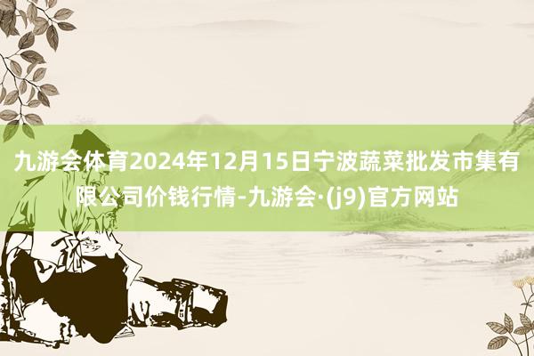 九游会体育2024年12月15日宁波蔬菜批发市集有限公司价钱行情-九游会·(j9)官方网站