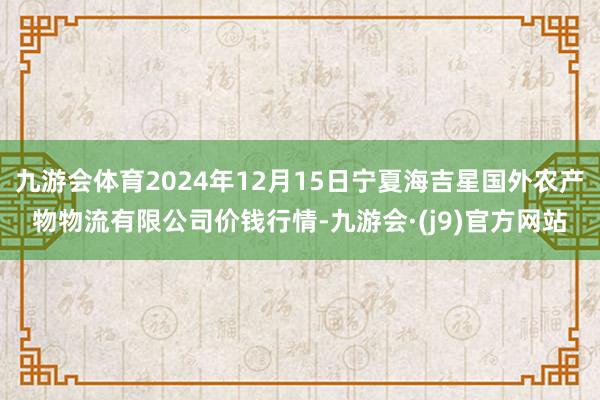 九游会体育2024年12月15日宁夏海吉星国外农产物物流有限公司价钱行情-九游会·(j9)官方网站