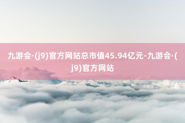 九游会·(j9)官方网站总市值45.94亿元-九游会·(j9)官方网站