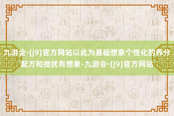 九游会·(j9)官方网站以此为基础想象个性化的养分配方和搅扰有想象-九游会·(j9)官方网站