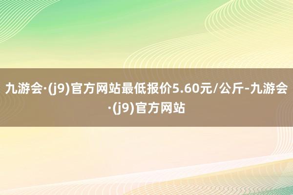 九游会·(j9)官方网站最低报价5.60元/公斤-九游会·(j9)官方网站