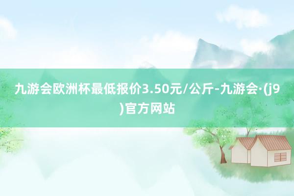 九游会欧洲杯最低报价3.50元/公斤-九游会·(j9)官方网站