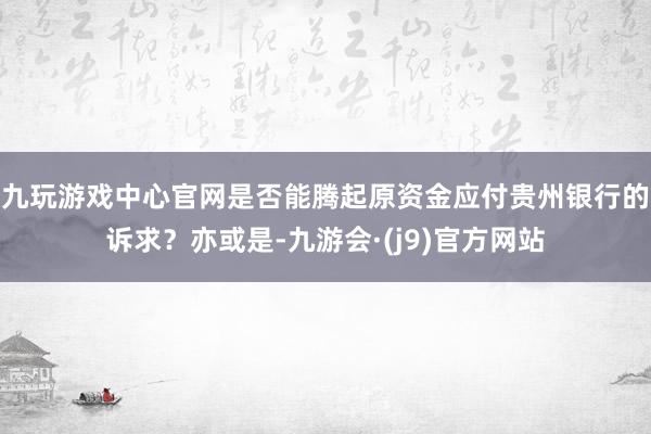 九玩游戏中心官网是否能腾起原资金应付贵州银行的诉求？亦或是-九游会·(j9)官方网站