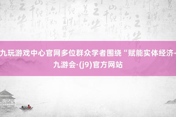 九玩游戏中心官网多位群众学者围绕“赋能实体经济-九游会·(j9)官方网站