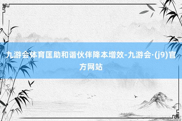 九游会体育匡助和谐伙伴降本增效-九游会·(j9)官方网站