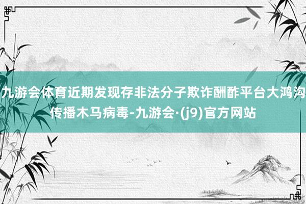 九游会体育近期发现存非法分子欺诈酬酢平台大鸿沟传播木马病毒-九游会·(j9)官方网站