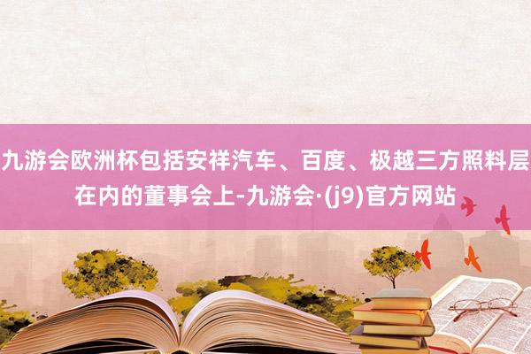 九游会欧洲杯包括安祥汽车、百度、极越三方照料层在内的董事会上-九游会·(j9)官方网站