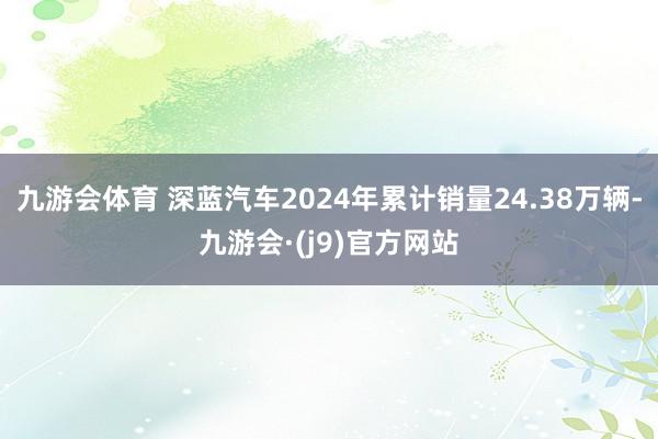 九游会体育 深蓝汽车2024年累计销量24.38万辆-九游会·(j9)官方网站