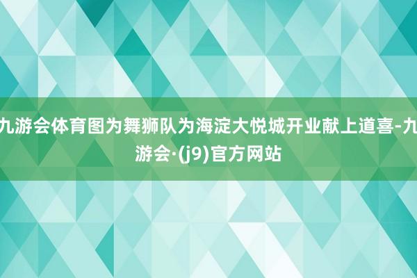 九游会体育图为舞狮队为海淀大悦城开业献上道喜-九游会·(j9)官方网站