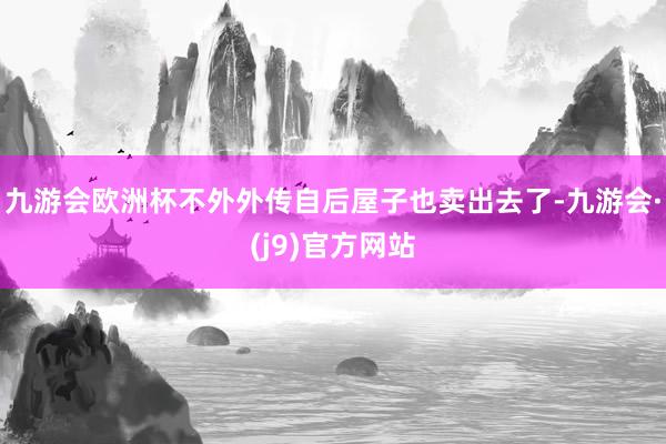 九游会欧洲杯不外外传自后屋子也卖出去了-九游会·(j9)官方网站