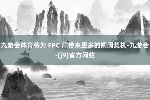 九游会体育将为 FPC 厂带来更多的阛阓契机-九游会·(j9)官方网站