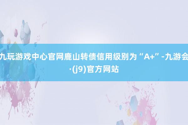 九玩游戏中心官网鹿山转债信用级别为“A+”-九游会·(j9)官方网站