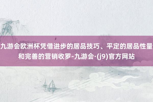 九游会欧洲杯凭借进步的居品技巧、平定的居品性量和完善的营销收罗-九游会·(j9)官方网站