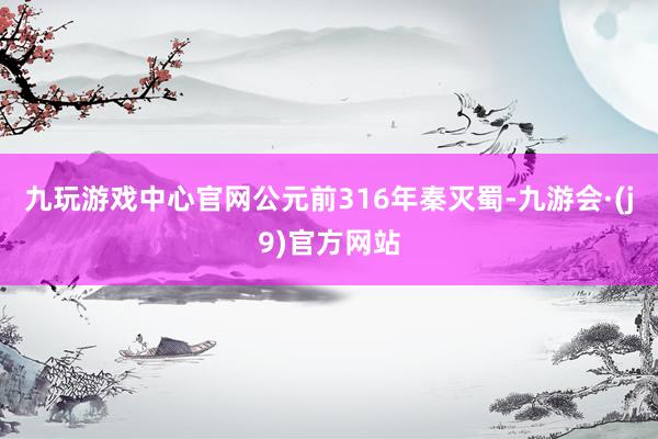 九玩游戏中心官网公元前316年秦灭蜀-九游会·(j9)官方网站