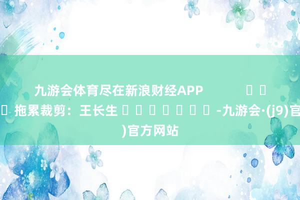 九游会体育尽在新浪财经APP            						拖累裁剪：王长生 							-九游会·(j9)官方网站