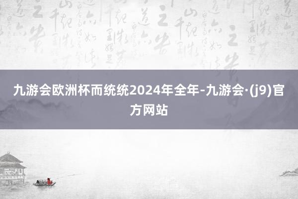 九游会欧洲杯而统统2024年全年-九游会·(j9)官方网站