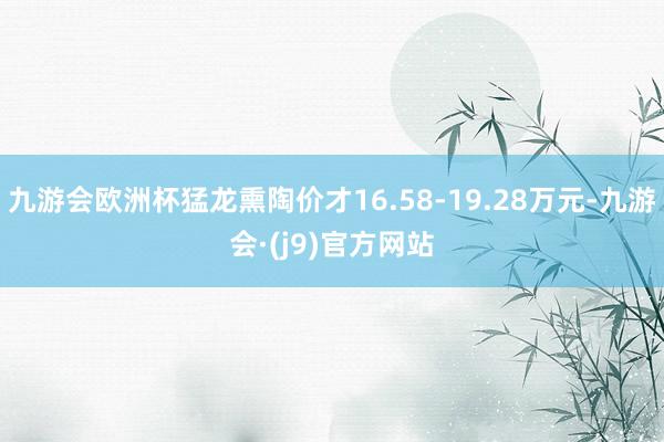 九游会欧洲杯猛龙熏陶价才16.58-19.28万元-九游会·(j9)官方网站