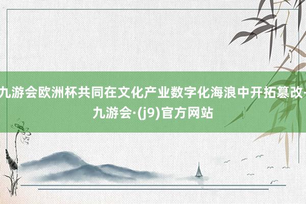 九游会欧洲杯共同在文化产业数字化海浪中开拓篡改-九游会·(j9)官方网站